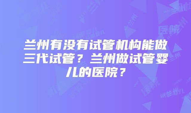 兰州有没有试管机构能做三代试管？兰州做试管婴儿的医院？