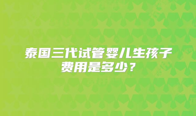 泰国三代试管婴儿生孩子费用是多少？