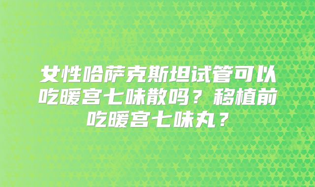 女性哈萨克斯坦试管可以吃暖宫七味散吗？移植前吃暖宫七味丸？
