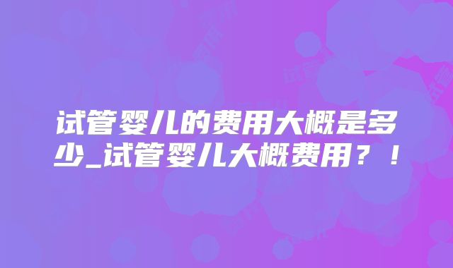 试管婴儿的费用大概是多少_试管婴儿大概费用？！