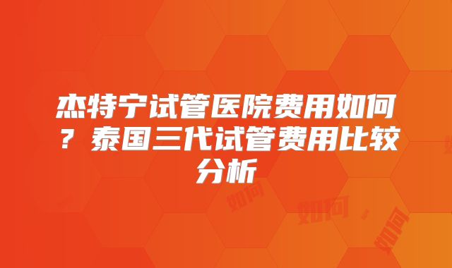 杰特宁试管医院费用如何？泰国三代试管费用比较分析
