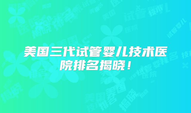 美国三代试管婴儿技术医院排名揭晓！