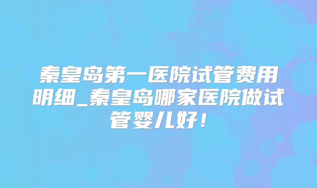 秦皇岛第一医院试管费用明细_秦皇岛哪家医院做试管婴儿好！