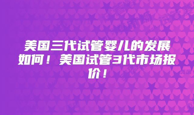 美国三代试管婴儿的发展如何！美国试管3代市场报价！