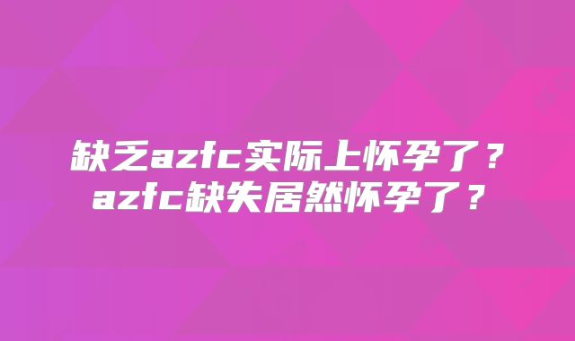 缺乏azfc实际上怀孕了？azfc缺失居然怀孕了？