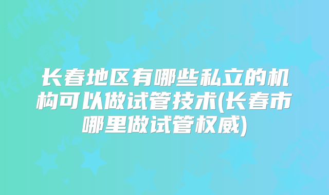 长春地区有哪些私立的机构可以做试管技术(长春市哪里做试管权威)