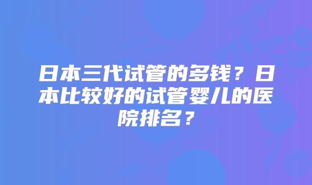 日本三代试管的多钱？日本比较好的试管婴儿的医院排名？