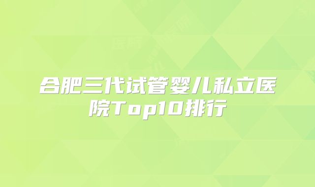 合肥三代试管婴儿私立医院Top10排行
