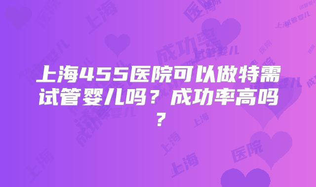 上海455医院可以做特需试管婴儿吗？成功率高吗？
