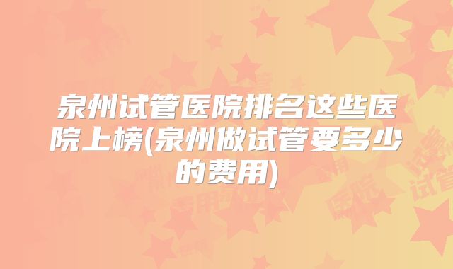 泉州试管医院排名这些医院上榜(泉州做试管要多少的费用)