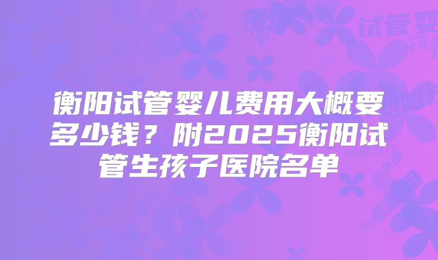 衡阳试管婴儿费用大概要多少钱?附2025衡阳试管生孩子医院名单