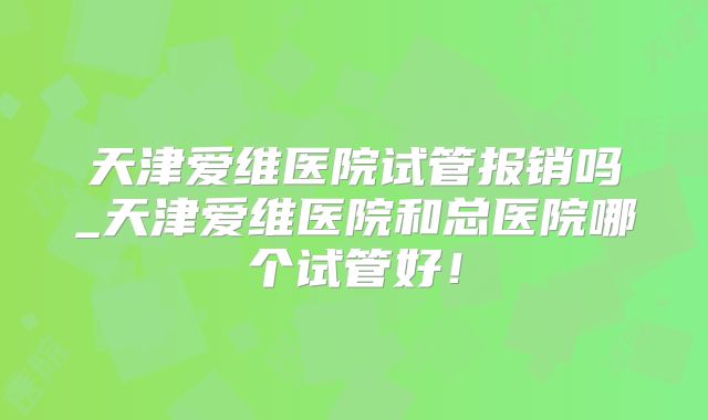 天津爱维医院试管报销吗_天津爱维医院和总医院哪个试管好！
