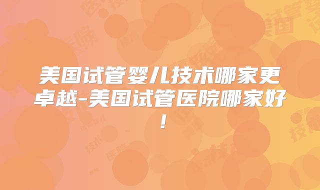 美国试管婴儿技术哪家更卓越-美国试管医院哪家好！
