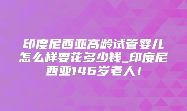 印度尼西亚高龄试管婴儿怎么样要花多少钱_印度尼西亚146岁老人!