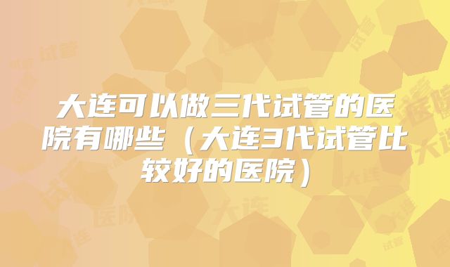 大连可以做三代试管的医院有哪些（大连3代试管比较好的医院）