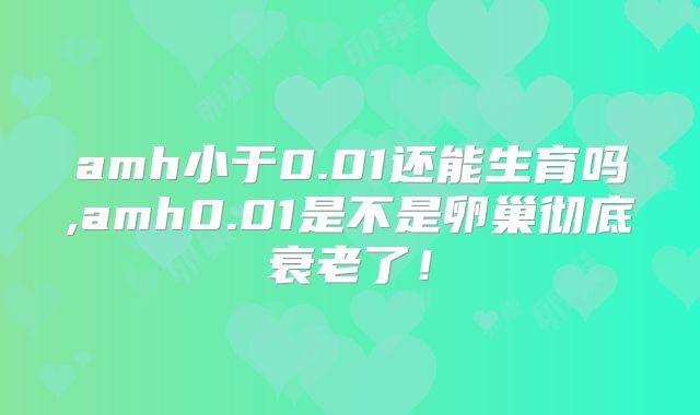 amh小于0.01还能生育吗,amh0.01是不是卵巢彻底衰老了！