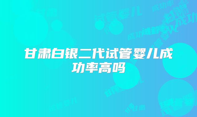 甘肃白银二代试管婴儿成功率高吗