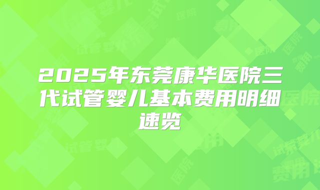 2025年东莞康华医院三代试管婴儿基本费用明细速览