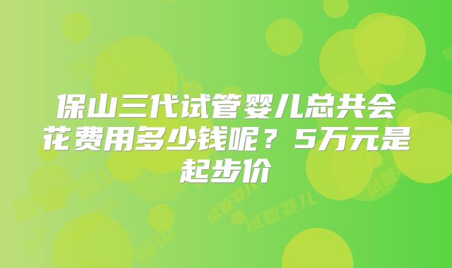 保山三代试管婴儿总共会花费用多少钱呢？5万元是起步价
