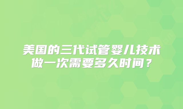 美国的三代试管婴儿技术做一次需要多久时间?