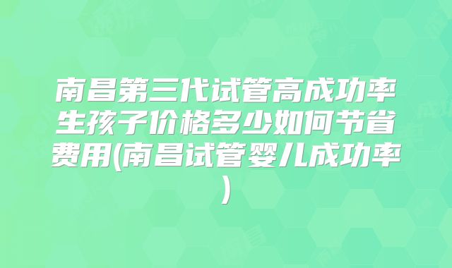 南昌第三代试管高成功率生孩子价格多少如何节省费用(南昌试管婴儿成功率)