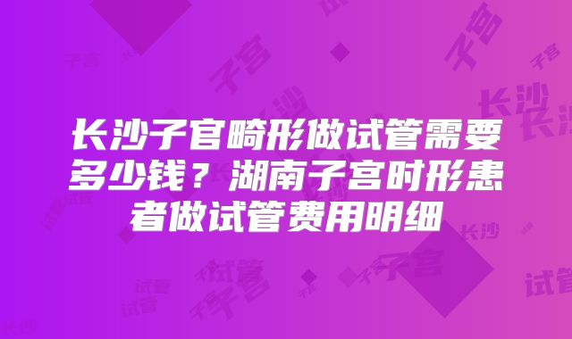 长沙子官畸形做试管需要多少钱？湖南子宫时形患者做试管费用明细