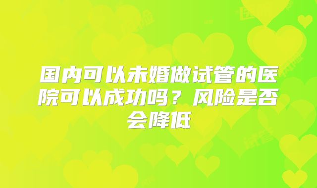 国内可以未婚做试管的医院可以成功吗？风险是否会降低