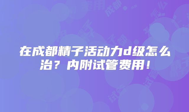 在成都精子活动力d级怎么治？内附试管费用！