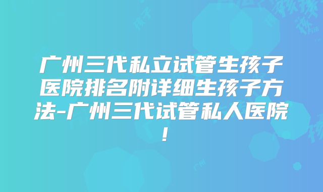 广州三代私立试管生孩子医院排名附详细生孩子方法-广州三代试管私人医院！