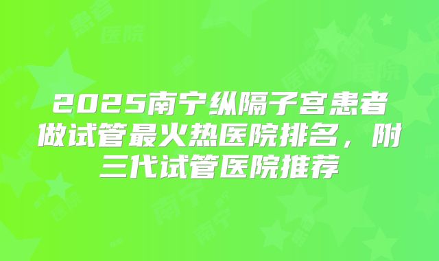 2025南宁纵隔子宫患者做试管最火热医院排名，附三代试管医院推荐