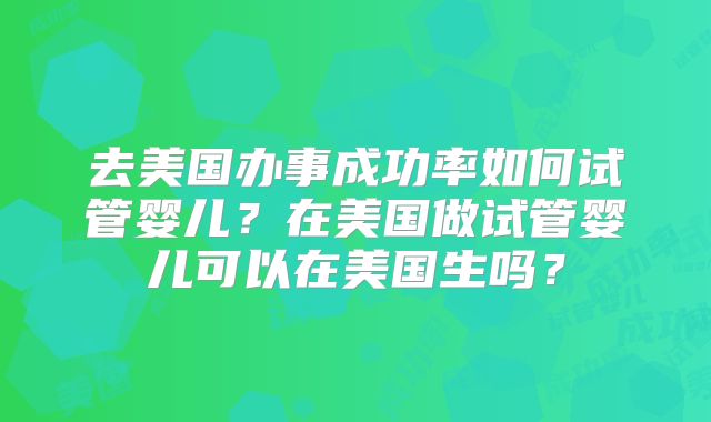 去美国办事成功率如何试管婴儿？在美国做试管婴儿可以在美国生吗？
