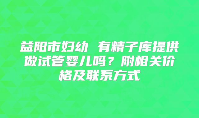 益阳市妇幼 有精子库提供做试管婴儿吗？附相关价格及联系方式