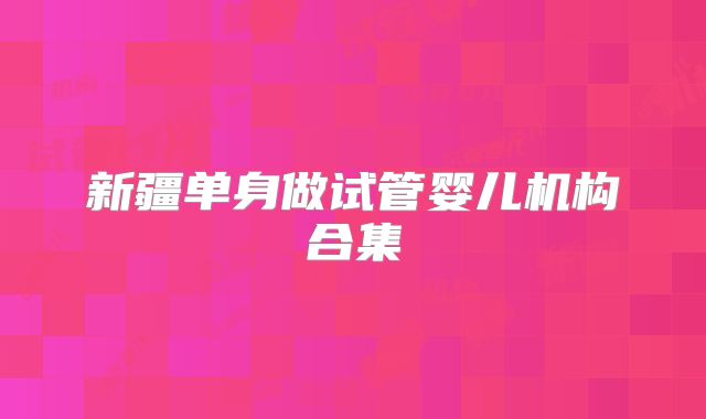 新疆单身做试管婴儿机构合集