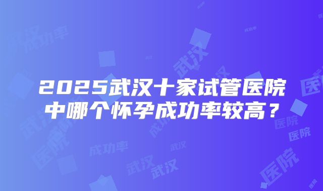 2025武汉十家试管医院中哪个怀孕成功率较高？