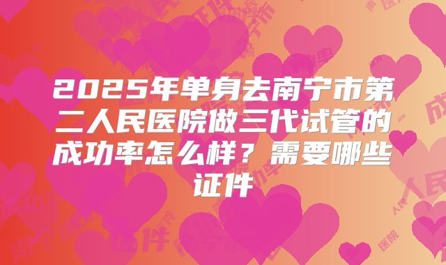 2025年单身去南宁市第二人民医院做三代试管的成功率怎么样？需要哪些证件
