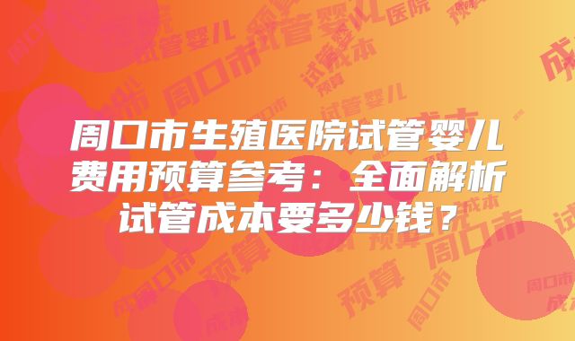 周口市生殖医院试管婴儿费用预算参考：全面解析试管成本要多少钱？