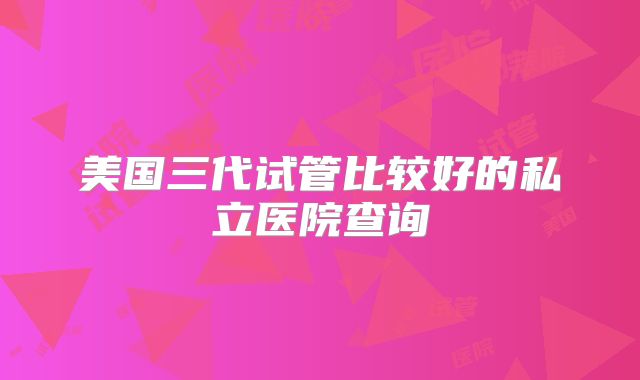 美国三代试管比较好的私立医院查询