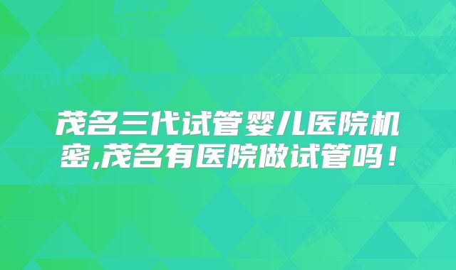 茂名三代试管婴儿医院机密,茂名有医院做试管吗！