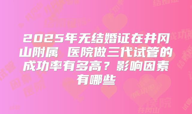 2025年无结婚证在井冈山附属 医院做三代试管的成功率有多高？影响因素有哪些