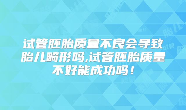 试管胚胎质量不良会导致胎儿畸形吗,试管胚胎质量不好能成功吗!