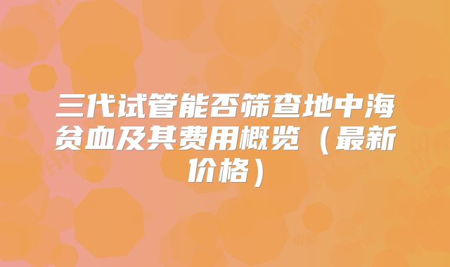 三代试管能否筛查地中海贫血及其费用概览(最新价格)