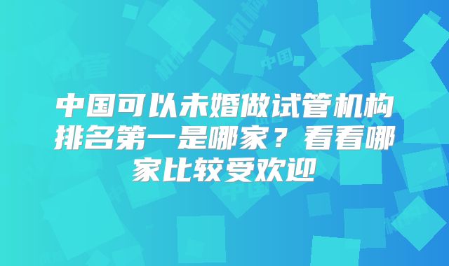 中国可以未婚做试管机构排名第一是哪家？看看哪家比较受欢迎