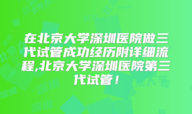 在北京大学深圳医院做三代试管成功经历附详细流程,北京大学深圳医院第三代试管！