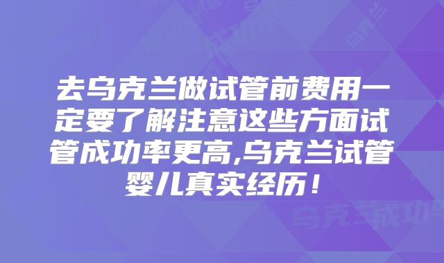 去乌克兰做试管前费用一定要了解注意这些方面试管成功率更高,乌克兰试管婴儿真实经历！