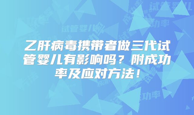 乙肝病毒携带者做三代试管婴儿有影响吗？附成功率及应对方法！