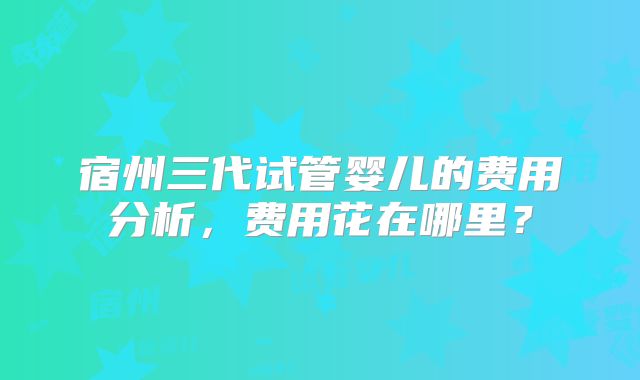 宿州三代试管婴儿的费用分析，费用花在哪里？