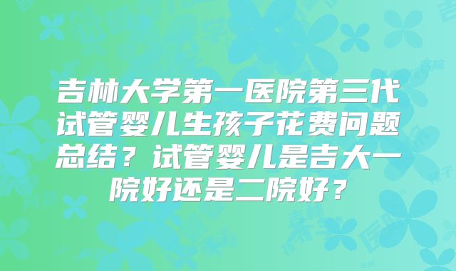 吉林大学第一医院第三代试管婴儿生孩子花费问题总结？试管婴儿是吉大一院好还是二院好？