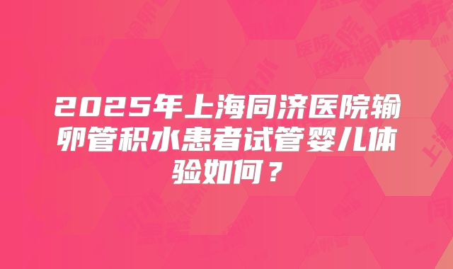 2025年上海同济医院输卵管积水患者试管婴儿体验如何?