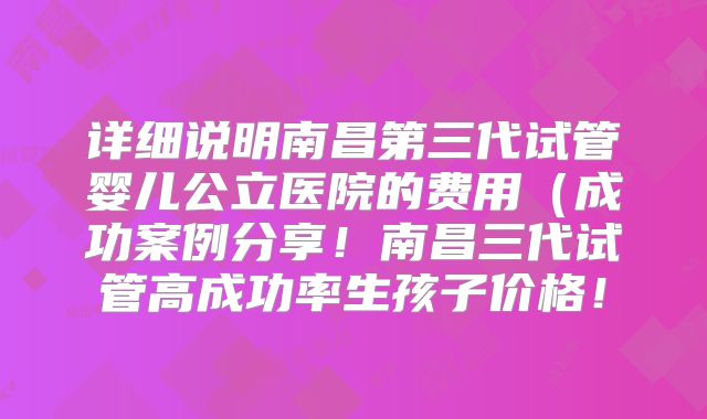 详细说明南昌第三代试管婴儿公立医院的费用（成功案例分享！南昌三代试管高成功率生孩子价格！