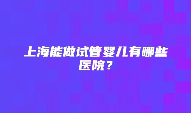 上海能做试管婴儿有哪些医院？